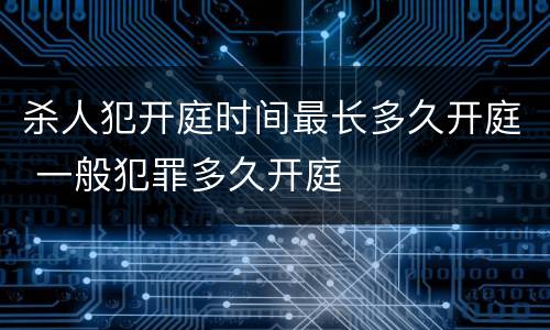 杀人犯开庭时间最长多久开庭 一般犯罪多久开庭