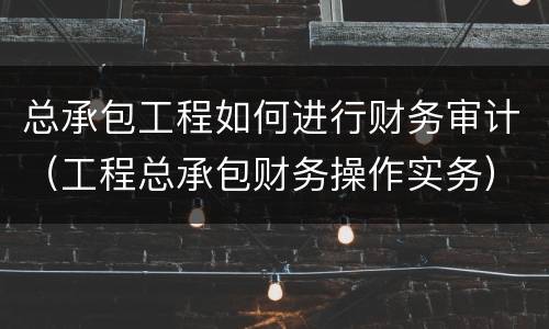 总承包工程如何进行财务审计（工程总承包财务操作实务）