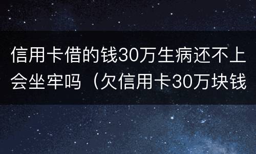 信用卡借的钱30万生病还不上会坐牢吗（欠信用卡30万块钱,坐牢还用还吗）