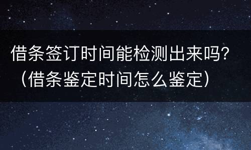 借条签订时间能检测出来吗？（借条鉴定时间怎么鉴定）