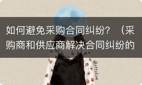 如何避免采购合同纠纷？（采购商和供应商解决合同纠纷的途径）