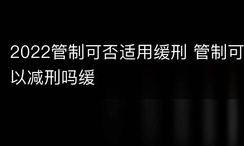 2022管制可否适用缓刑 管制可以减刑吗缓