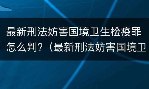 最新刑法妨害国境卫生检疫罪怎么判?（最新刑法妨害国境卫生检疫罪怎么判的）
