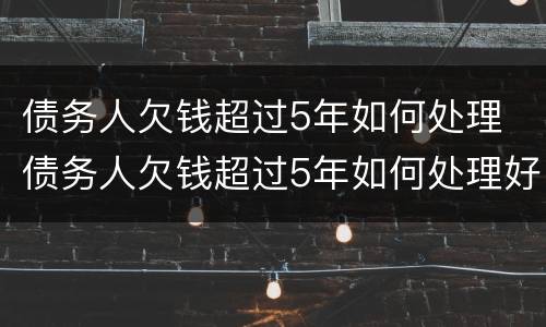 债务人欠钱超过5年如何处理 债务人欠钱超过5年如何处理好