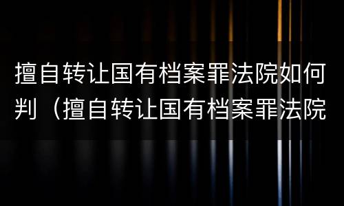擅自转让国有档案罪法院如何判（擅自转让国有档案罪法院如何判决）