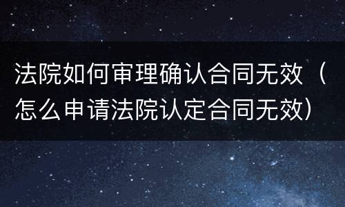 法院如何审理确认合同无效（怎么申请法院认定合同无效）