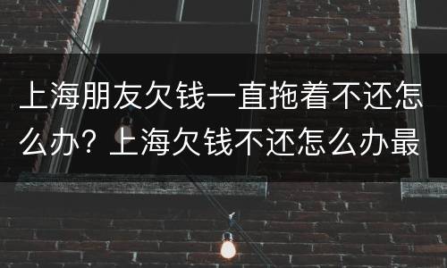 上海朋友欠钱一直拖着不还怎么办? 上海欠钱不还怎么办最有效的方法