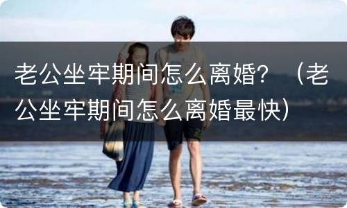 老公坐牢期间怎么离婚？（老公坐牢期间怎么离婚最快）