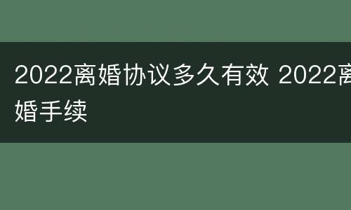 2022离婚协议多久有效 2022离婚手续