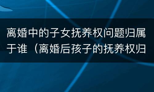 离婚中的子女抚养权问题归属于谁（离婚后孩子的抚养权归属问题）