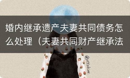 婚内继承遗产夫妻共同债务怎么处理（夫妻共同财产继承法如何分配遗产）