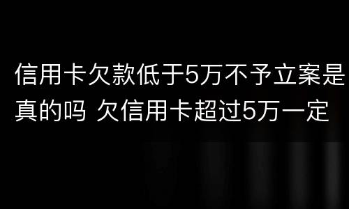 信用卡欠款低于5万不予立案是真的吗 欠信用卡超过5万一定会被刑事