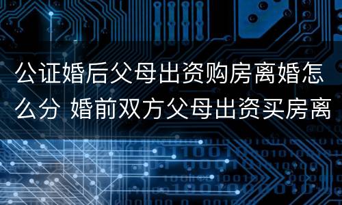 公证婚后父母出资购房离婚怎么分 婚前双方父母出资买房离婚后怎么办