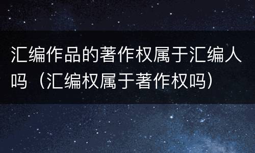 汇编作品的著作权属于汇编人吗（汇编权属于著作权吗）