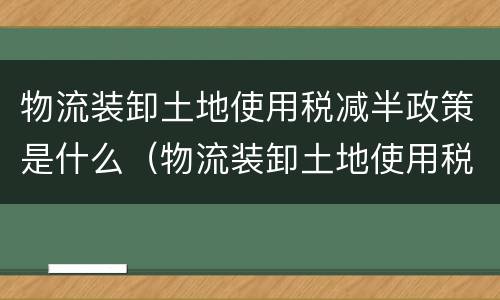 物流装卸土地使用税减半政策是什么（物流装卸土地使用税减半政策是什么时候实施）