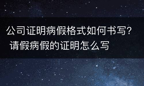 公司证明病假格式如何书写？ 请假病假的证明怎么写