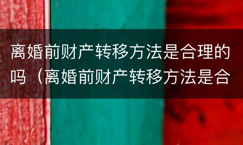 离婚前财产转移方法是合理的吗（离婚前财产转移方法是合理的吗为什么）