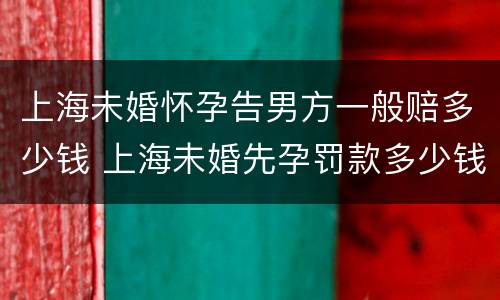 上海未婚怀孕告男方一般赔多少钱 上海未婚先孕罚款多少钱