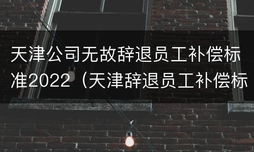 天津公司无故辞退员工补偿标准2022（天津辞退员工补偿标准2021）