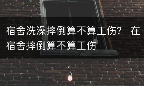 宿舍洗澡摔倒算不算工伤？ 在宿舍摔倒算不算工伤
