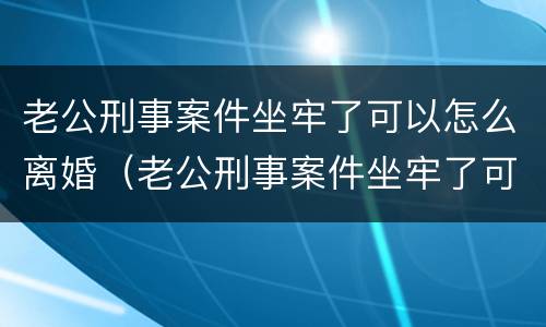 老公刑事案件坐牢了可以怎么离婚（老公刑事案件坐牢了可以怎么离婚吗）