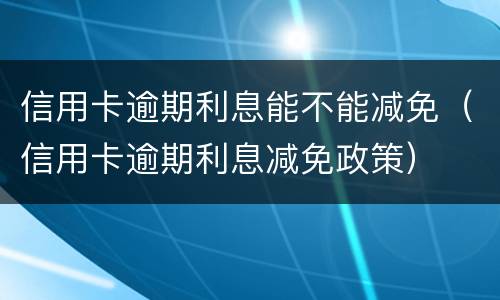 信用卡逾期利息能不能减免（信用卡逾期利息减免政策）