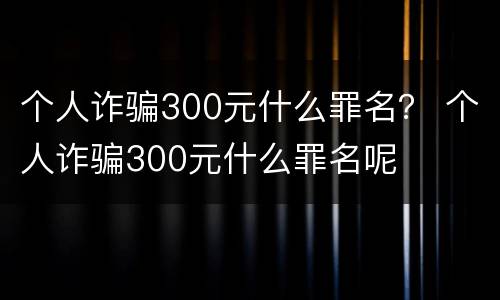 个人诈骗300元什么罪名？ 个人诈骗300元什么罪名呢