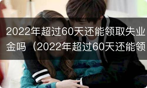 2022年超过60天还能领取失业金吗（2022年超过60天还能领取失业金吗）