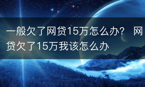 一般欠了网贷15万怎么办？ 网贷欠了15万我该怎么办