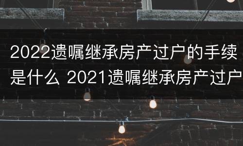 2022遗嘱继承房产过户的手续是什么 2021遗嘱继承房产过户流程
