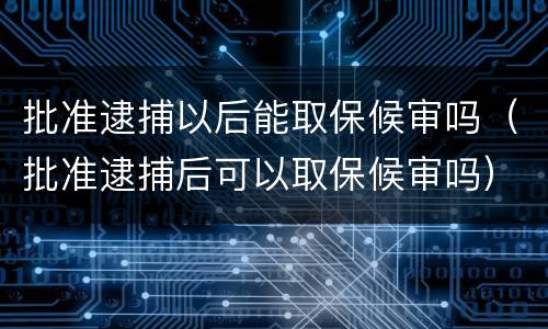 批准逮捕以后能取保候审吗（批准逮捕后可以取保候审吗）