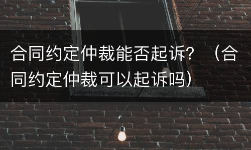 合同约定仲裁能否起诉？（合同约定仲裁可以起诉吗）