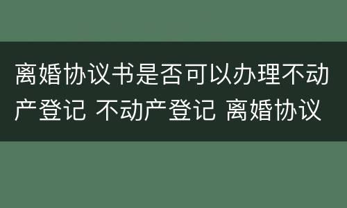 离婚协议书是否可以办理不动产登记 不动产登记 离婚协议