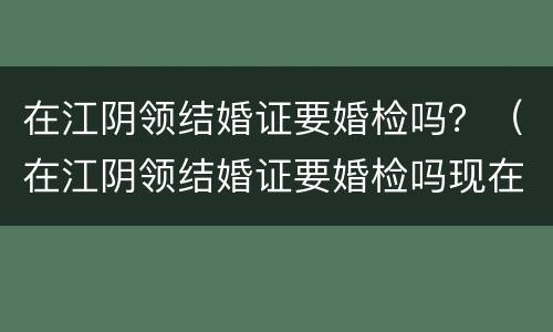 在江阴领结婚证要婚检吗？（在江阴领结婚证要婚检吗现在）