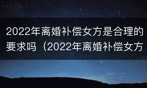 2022年离婚补偿女方是合理的要求吗（2022年离婚补偿女方是合理的要求吗）