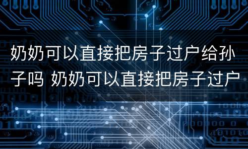 奶奶可以直接把房子过户给孙子吗 奶奶可以直接把房子过户给孙子吗那种最划算