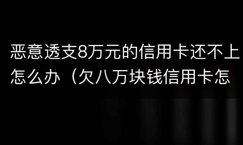 恶意透支8万元的信用卡还不上怎么办（欠八万块钱信用卡怎么办）