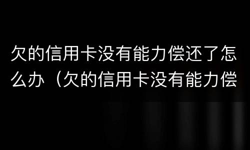 欠的信用卡没有能力偿还了怎么办（欠的信用卡没有能力偿还了怎么办呢）