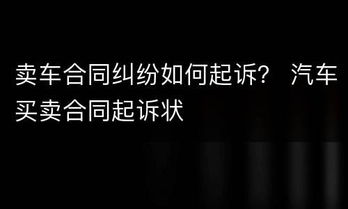 卖车合同纠纷如何起诉？ 汽车买卖合同起诉状