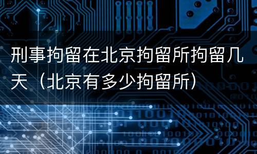 刑事拘留在北京拘留所拘留几天（北京有多少拘留所）