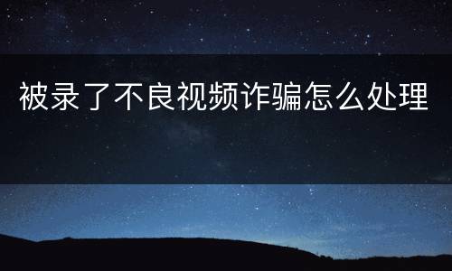 被录了不良视频诈骗怎么处理