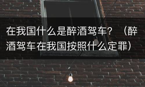 在我国什么是醉酒驾车？（醉酒驾车在我国按照什么定罪）