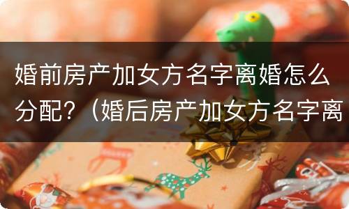 婚前房产加女方名字离婚怎么分配?（婚后房产加女方名字离婚了怎么办）