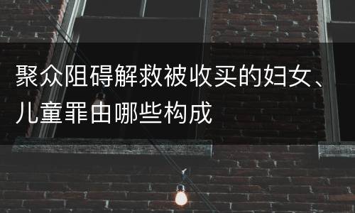 聚众阻碍解救被收买的妇女、儿童罪由哪些构成