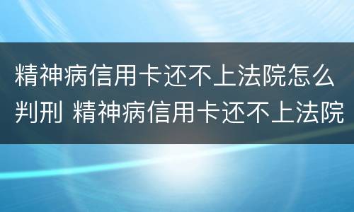 精神病信用卡还不上法院怎么判刑 精神病信用卡还不上法院怎么判刑呢