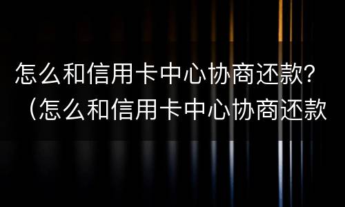 怎么和信用卡中心协商还款？（怎么和信用卡中心协商还款分60期）