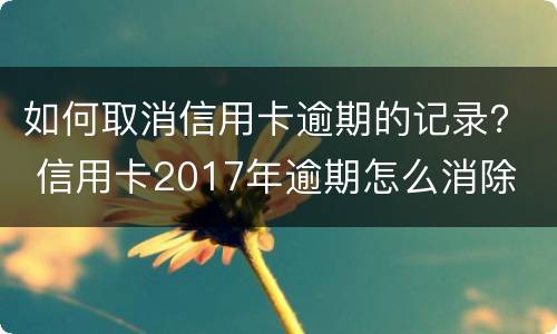 如何取消信用卡逾期的记录？ 信用卡2017年逾期怎么消除