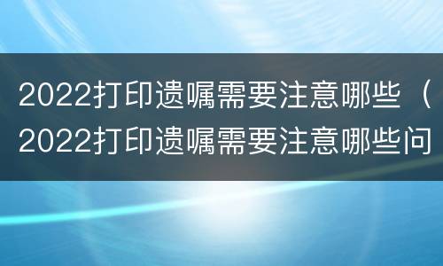 2022打印遗嘱需要注意哪些（2022打印遗嘱需要注意哪些问题）