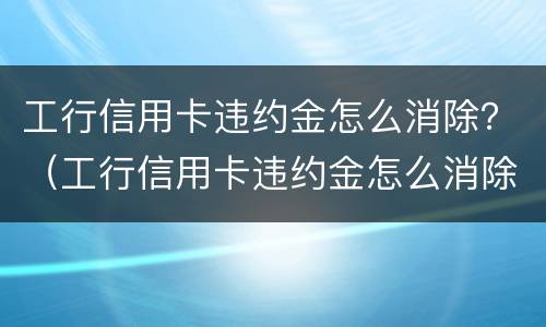 工行信用卡违约金怎么消除？（工行信用卡违约金怎么消除记录）