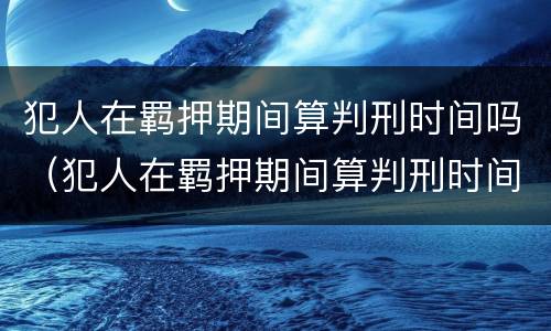 犯人在羁押期间算判刑时间吗（犯人在羁押期间算判刑时间吗怎么算）